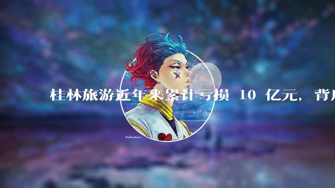 桂林旅游近年来累计亏损 10 亿元，背后的原因是什么？